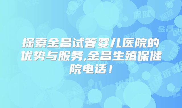 探索金昌试管婴儿医院的优势与服务,金昌生殖保健院电话！