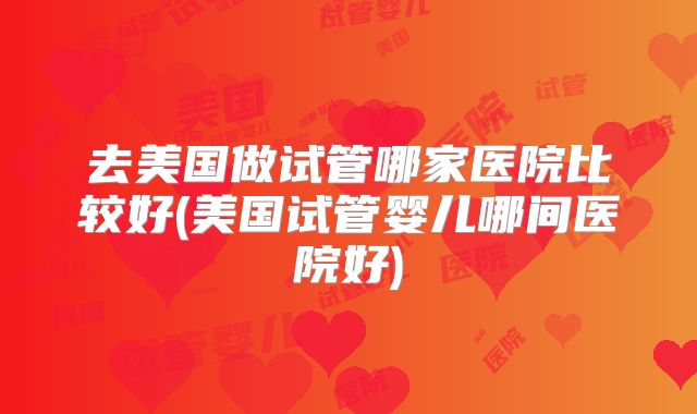去美国做试管哪家医院比较好(美国试管婴儿哪间医院好)