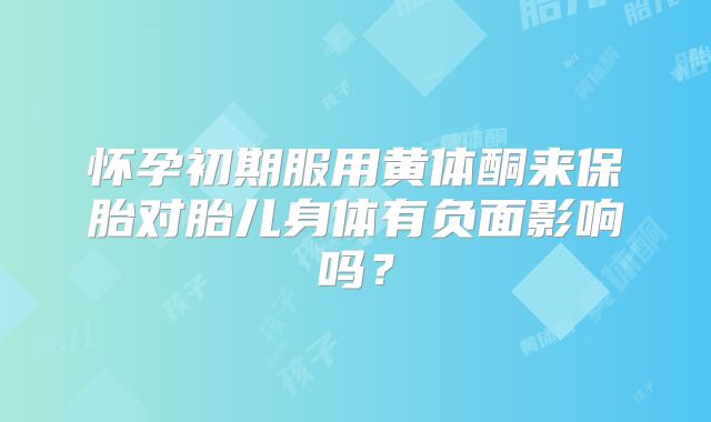 怀孕初期服用黄体酮来保胎对胎儿身体有负面影响吗？
