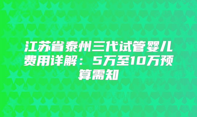 江苏省泰州三代试管婴儿费用详解：5万至10万预算需知