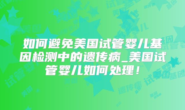 如何避免美国试管婴儿基因检测中的遗传病_美国试管婴儿如何处理！
