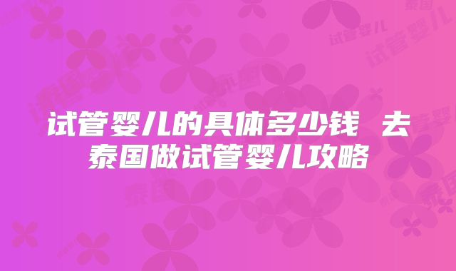 试管婴儿的具体多少钱 去泰国做试管婴儿攻略