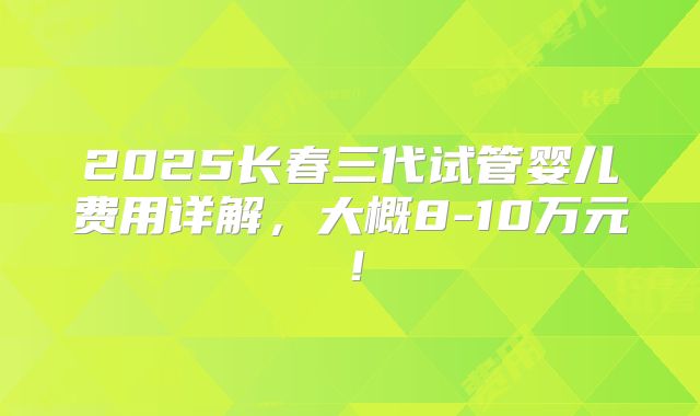 2025长春三代试管婴儿费用详解，大概8-10万元！