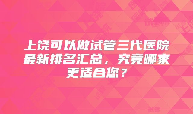 上饶可以做试管三代医院最新排名汇总，究竟哪家更适合您？