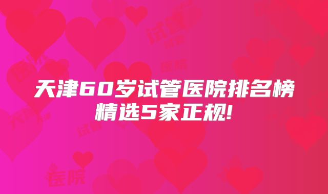 天津60岁试管医院排名榜精选5家正规!
