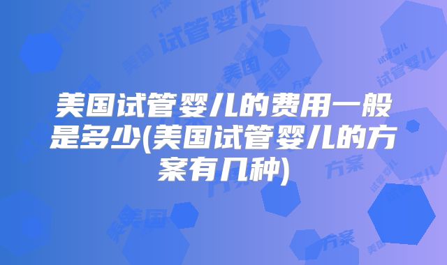 美国试管婴儿的费用一般是多少(美国试管婴儿的方案有几种)