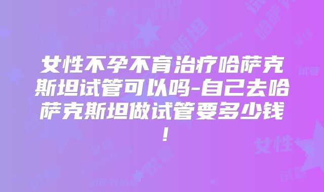 女性不孕不育治疗哈萨克斯坦试管可以吗-自己去哈萨克斯坦做试管要多少钱！