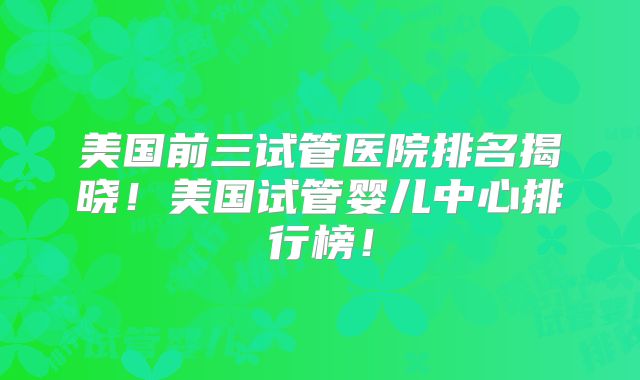 美国前三试管医院排名揭晓!美国试管婴儿中心排行榜!