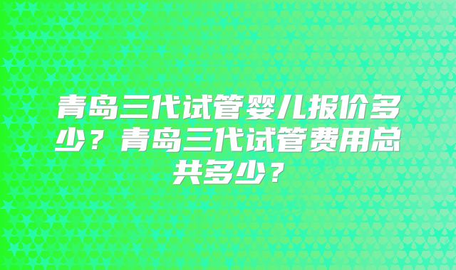 青岛三代试管婴儿报价多少？青岛三代试管费用总共多少？