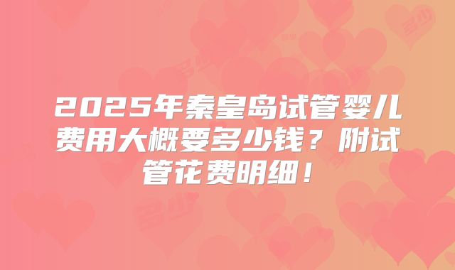 2025年秦皇岛试管婴儿费用大概要多少钱?附试管花费明细!