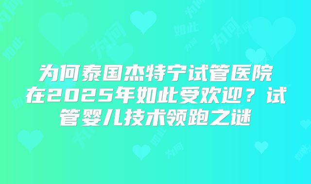 为何泰国杰特宁试管医院在2025年如此受欢迎？试管婴儿技术领跑之谜