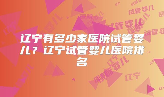 辽宁有多少家医院试管婴儿?辽宁试管婴儿医院排名