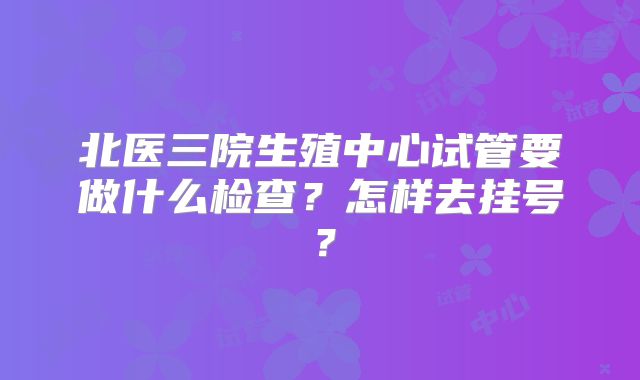 北医三院生殖中心试管要做什么检查？怎样去挂号？