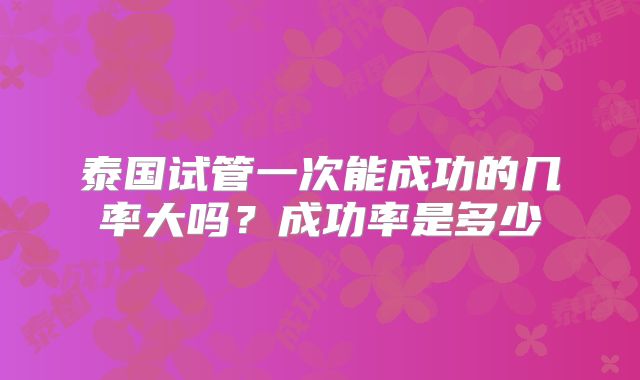 泰国试管一次能成功的几率大吗?成功率是多少