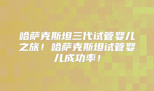 哈萨克斯坦三代试管婴儿之旅!哈萨克斯坦试管婴儿成功率!