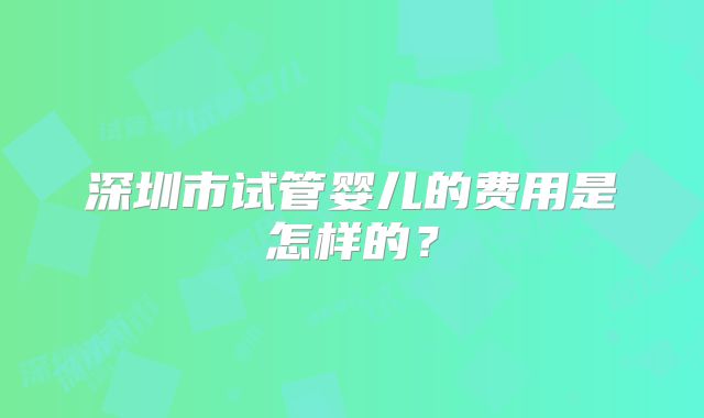 深圳市试管婴儿的费用是怎样的？