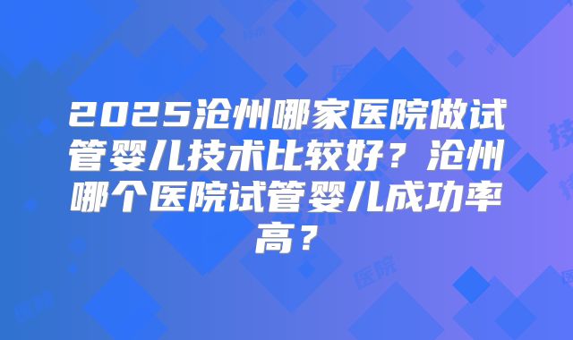 2025沧州哪家医院做试管婴儿技术比较好？沧州哪个医院试管婴儿成功率高？