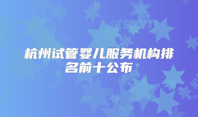 杭州试管婴儿服务机构排名前十公布
