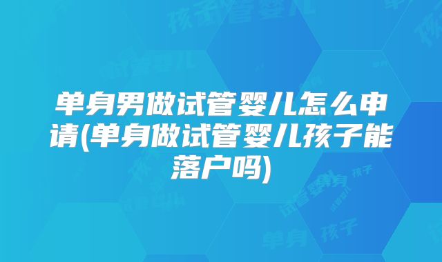 单身男做试管婴儿怎么申请(单身做试管婴儿孩子能落户吗)