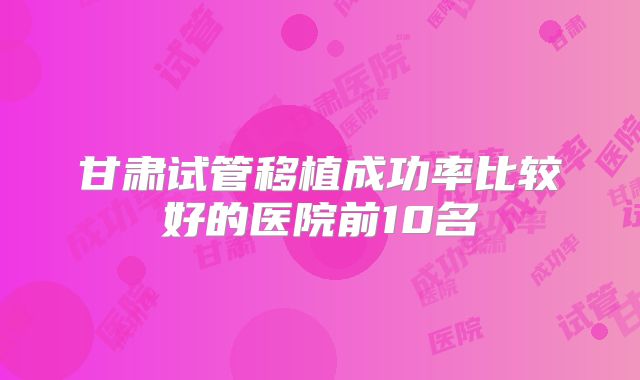 甘肃试管移植成功率比较好的医院前10名
