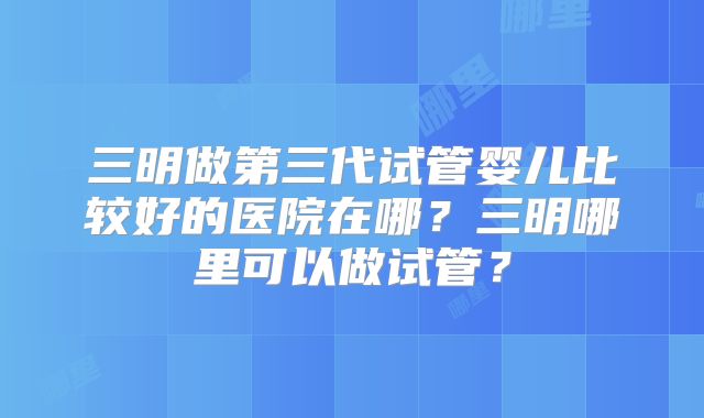 三明做第三代试管婴儿比较好的医院在哪?三明哪里可以做试管?