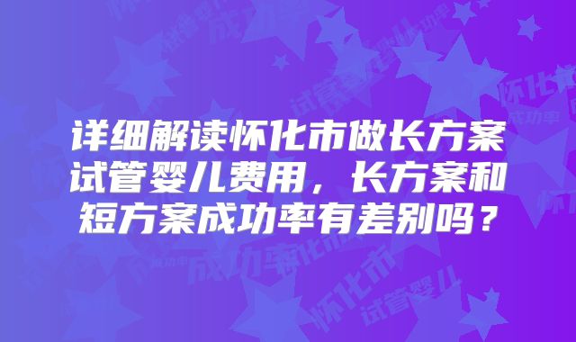 详细解读怀化市做长方案试管婴儿费用,长方案和短方案成功率有差别吗?