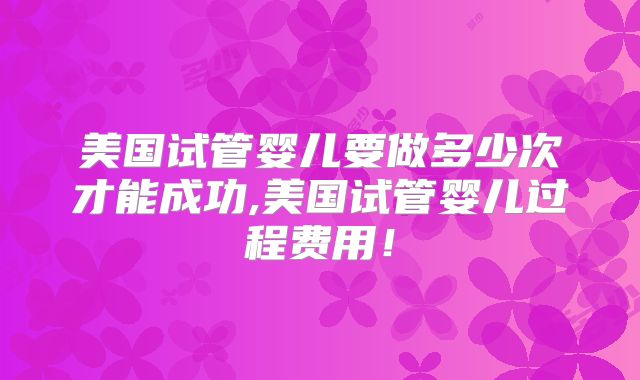 美国试管婴儿要做多少次才能成功,美国试管婴儿过程费用！