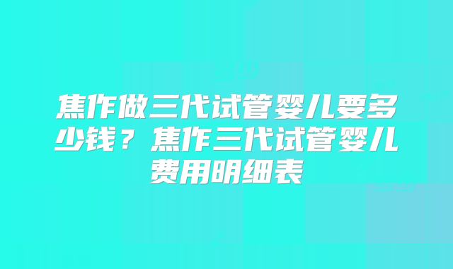 焦作做三代试管婴儿要多少钱?焦作三代试管婴儿费用明细表
