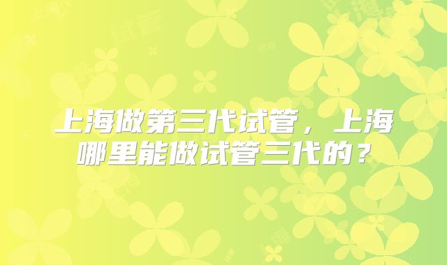 上海做第三代试管，上海哪里能做试管三代的？