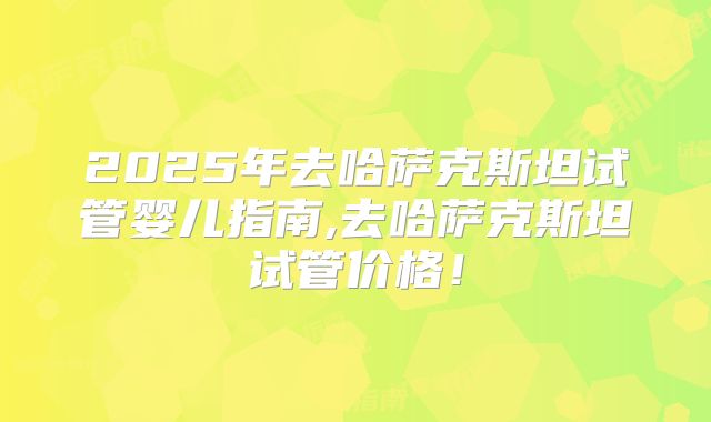 2025年去哈萨克斯坦试管婴儿指南,去哈萨克斯坦试管价格!