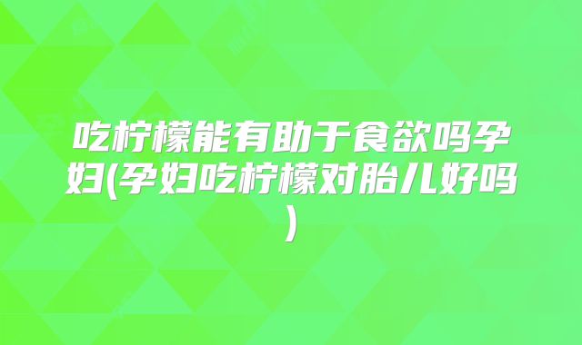 吃柠檬能有助于食欲吗孕妇(孕妇吃柠檬对胎儿好吗)