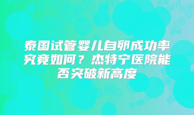 泰国试管婴儿自卵成功率究竟如何？杰特宁医院能否突破新高度