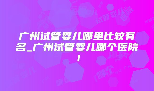 广州试管婴儿哪里比较有名_广州试管婴儿哪个医院!