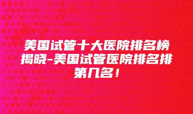 美国试管十大医院排名榜揭晓-美国试管医院排名排第几名!