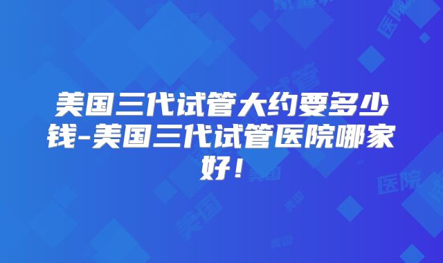 美国三代试管大约要多少钱-美国三代试管医院哪家好！