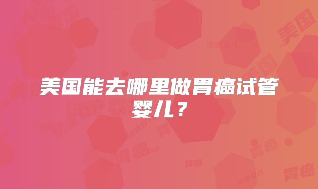 美国能去哪里做胃癌试管婴儿？