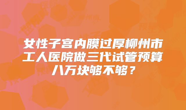 女性子宫内膜过厚柳州市工人医院做三代试管预算八万块够不够？