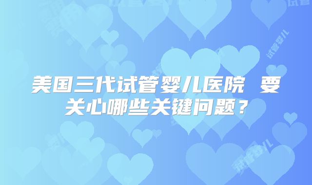 美国三代试管婴儿医院 要关心哪些关键问题？