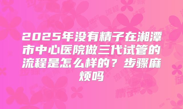 2025年没有精子在湘潭市中心医院做三代试管的流程是怎么样的?步骤麻烦吗
