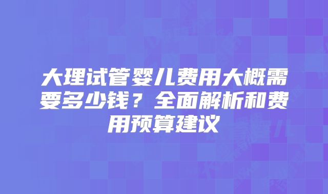大理试管婴儿费用大概需要多少钱？全面解析和费用预算建议