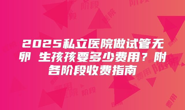 2025私立医院做试管无卵�生孩孩要多少费用？附各阶段收费指南