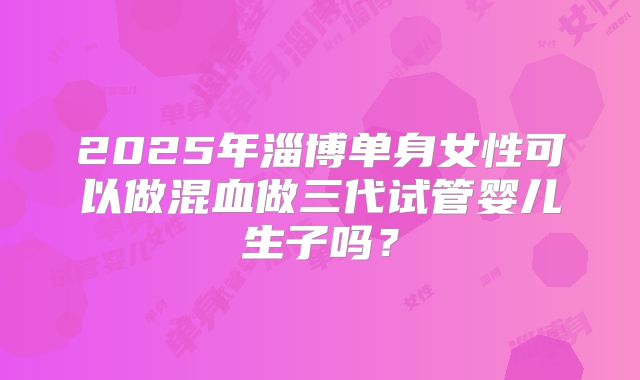 2025年淄博单身女性可以做混血做三代试管婴儿生子吗？