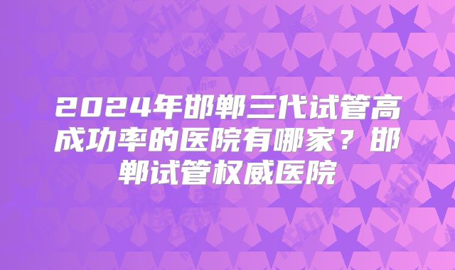 2024年邯郸三代试管高成功率的医院有哪家？邯郸试管权威医院