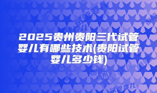 2025贵州贵阳三代试管婴儿有哪些技术(贵阳试管婴儿多少钱)