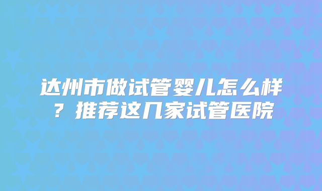 达州市做试管婴儿怎么样？推荐这几家试管医院