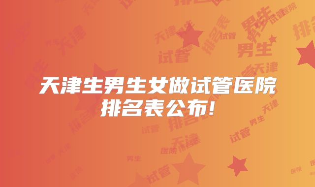 天津生男生女做试管医院排名表公布!