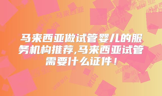 马来西亚做试管婴儿的服务机构推荐,马来西亚试管需要什么证件！