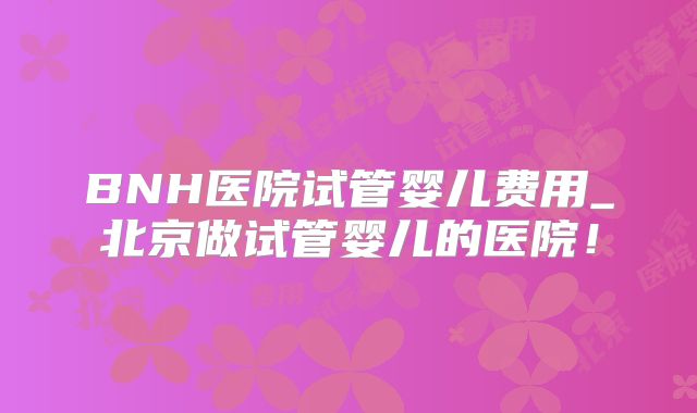BNH医院试管婴儿费用_北京做试管婴儿的医院！