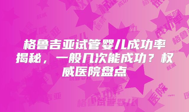 格鲁吉亚试管婴儿成功率揭秘,一般几次能成功?权威医院盘点
