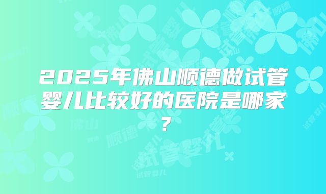 2025年佛山顺德做试管婴儿比较好的医院是哪家?